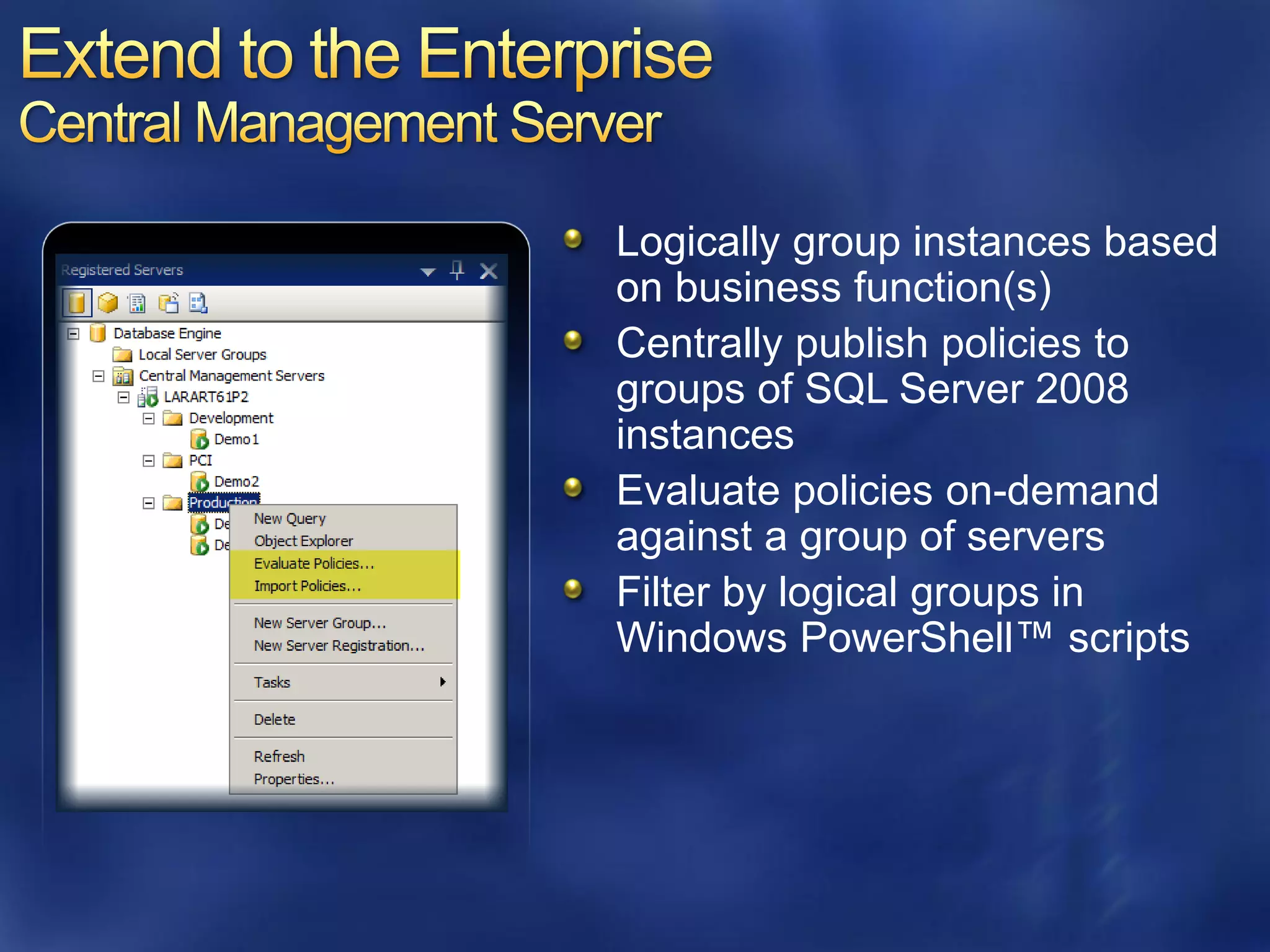 Logically group instances based
on business function(s)
Centrally publish policies to
groups of SQL Server 2008
instances
Evaluate policies on-demand
against a group of servers
Filter by logical groups in
Windows PowerShell™ scripts
 