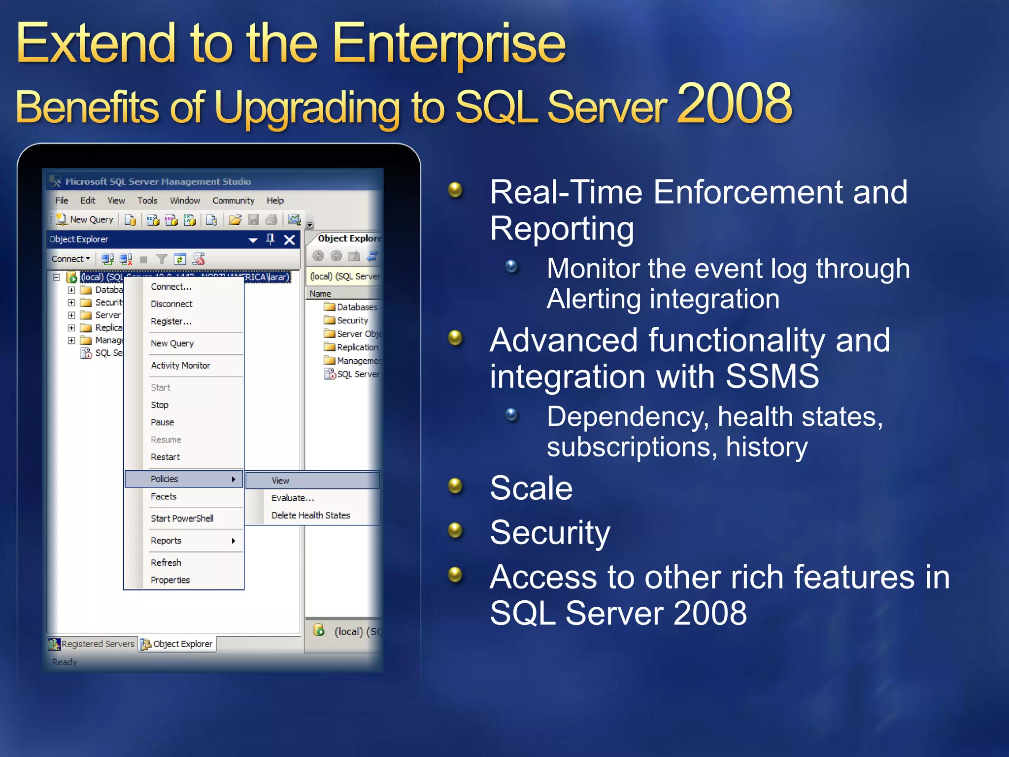 Real-Time Enforcement and
Reporting
   Monitor the event log through
   Alerting integration
Advanced functionality and
integration with SSMS
   Dependency, health states,
   subscriptions, history
Scale
Security
Access to other rich features in
SQL Server 2008
 