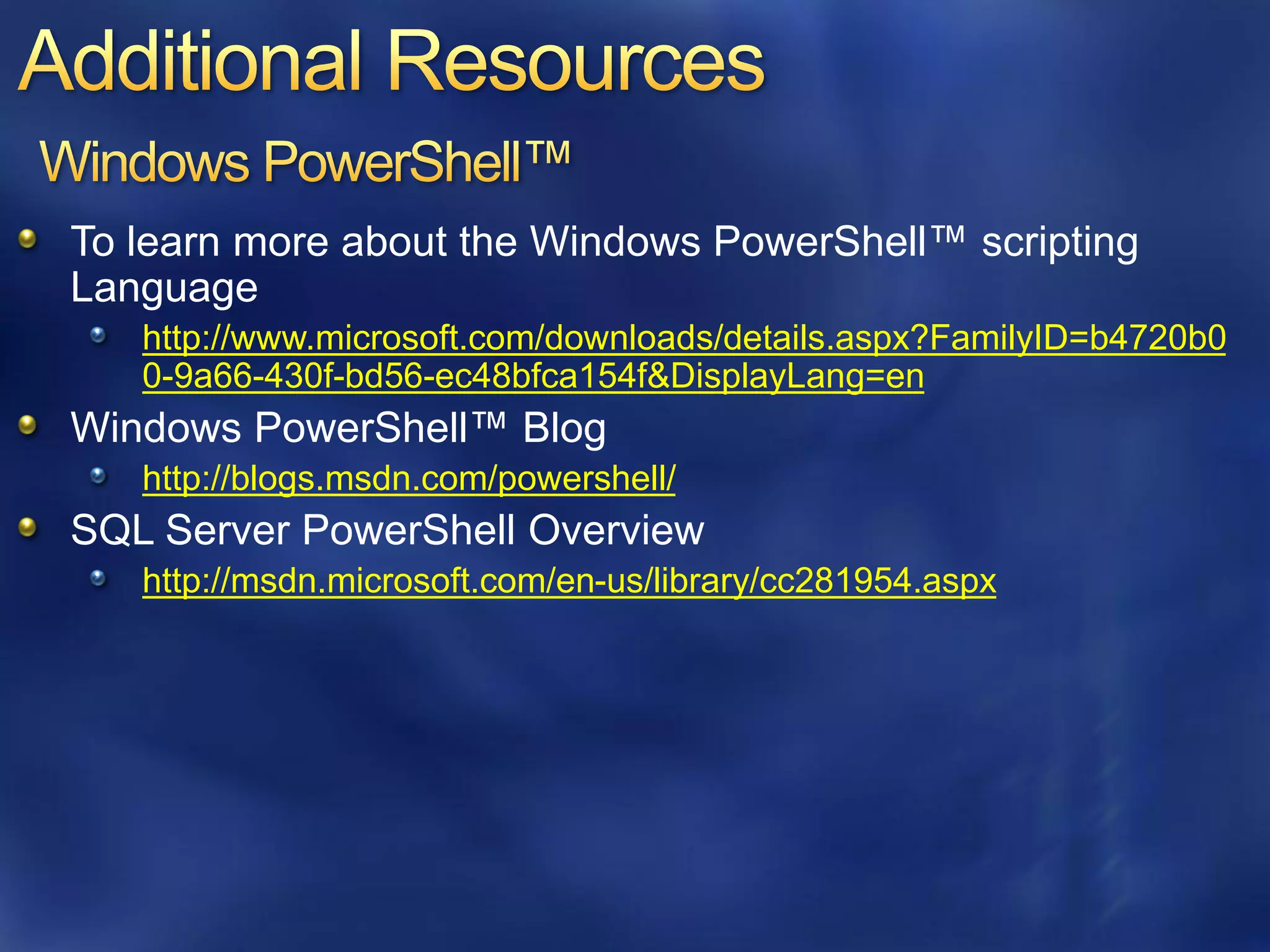 To learn more about the Windows PowerShell™ scripting
Language
   http://www.microsoft.com/downloads/details.aspx?FamilyID=b4720b0
   0-9a66-430f-bd56-ec48bfca154f&DisplayLang=en
Windows PowerShell™ Blog
   http://blogs.msdn.com/powershell/
SQL Server PowerShell Overview
   http://msdn.microsoft.com/en-us/library/cc281954.aspx
 