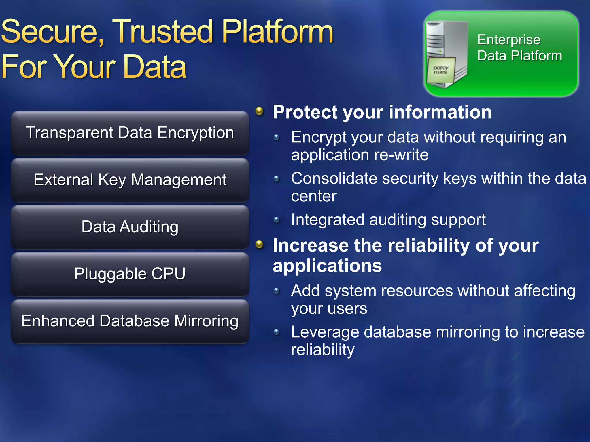 Enterprise
                                                         Data Platform



                              Protect your information
Transparent Data Encryption     Encrypt your data without requiring an
                                application re-write
 External Key Management        Consolidate security keys within the data
                                center
       Data Auditing            Integrated auditing support
                              Increase the reliability of your
      Pluggable CPU           applications
                                Add system resources without affecting
                                your users
Enhanced Database Mirroring
                                Leverage database mirroring to increase
                                reliability
 