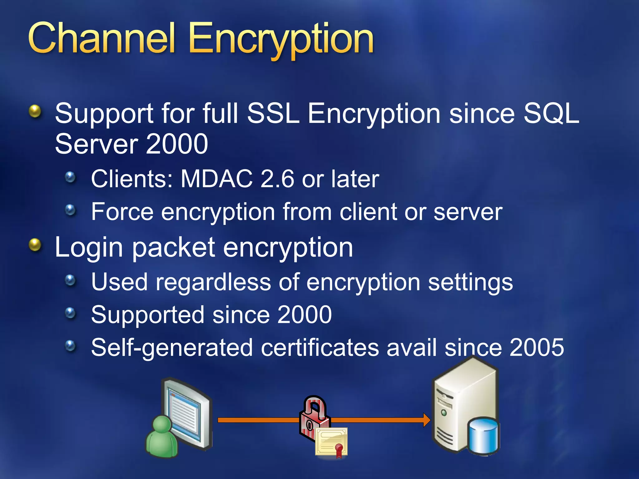Support for full SSL Encryption since SQL
Server 2000
  Clients: MDAC 2.6 or later
  Force encryption from client or server
Login packet encryption
  Used regardless of encryption settings
  Supported since 2000
  Self-generated certificates avail since 2005
 