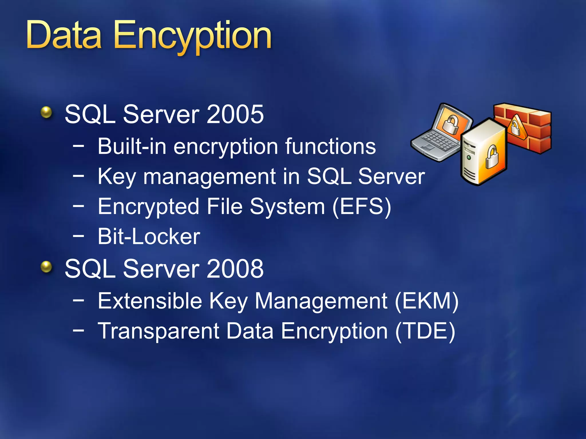 SQL Server 2005
−   Built-in encryption functions
−   Key management in SQL Server
−   Encrypted File System (EFS)
−   Bit-Locker
SQL Server 2008
− Extensible Key Management (EKM)
− Transparent Data Encryption (TDE)
 