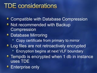 Compatible with Database Compression
Not recommended with Backup
Compression
Database Mirroring
  Copy certificate from primary to mirror
Log files are not retroactively encrypted
  Encryption begins at next VLF boundary
Tempdb is encrypted when 1 db in instance
uses TDE
Enterprise only
 