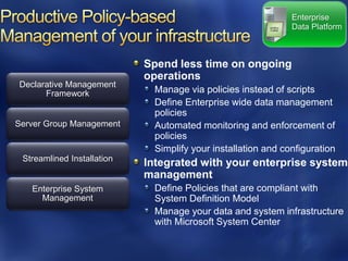 Enterprise
                                                               Data Platform



                            Spend less time on ongoing
                            operations
Declarative Management
      Framework               Manage via policies instead of scripts
                              Define Enterprise wide data management
                              policies
Server Group Management       Automated monitoring and enforcement of
                              policies
                              Simplify your installation and configuration
 Streamlined Installation
                            Integrated with your enterprise system
                            management
   Enterprise System          Define Policies that are compliant with
     Management               System Definition Model
                              Manage your data and system infrastructure
                              with Microsoft System Center
 