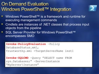 Windows PowerShell™ is a framework and runtime for
executing management commands
Cmdlets are instances of .NET classes that process input
objects from the pipeline
SQL Server Provider for Windows PowerShell™
encompasses SMO

Invoke-PolicyEvaluation –Policy
DatabaseStatus.xml,
Trustworthy.xml -TargetServerName inst1

Invoke-SQLCMD –Query ”SELECT name FROM
sys.Databases;” –ServerInstance
“MyServerInstance”
 