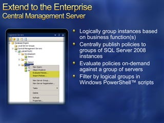 Logically group instances based
on business function(s)
Centrally publish policies to
groups of SQL Server 2008
instances
Evaluate policies on-demand
against a group of servers
Filter by logical groups in
Windows PowerShell™ scripts
 