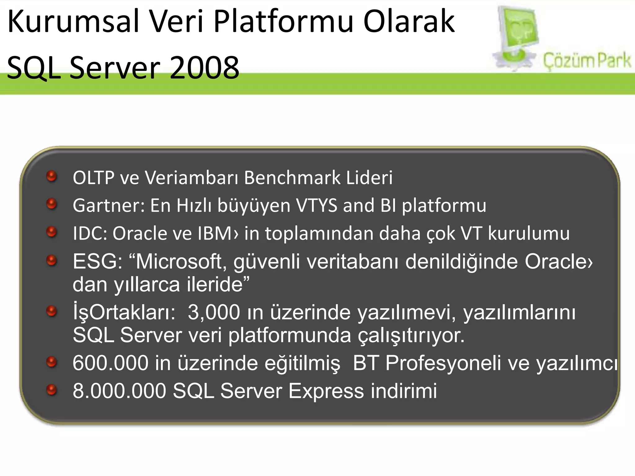 Kurumsal Veri Platformu OlarakSQL Server 2008OLTPve Veriambarı Benchmark LideriGartner: En Hızlı büyüyen VTYS and BI platformuIDC: Oracle ve IBM› in toplamından daha çok VT kurulumuESG: “Microsoft, güvenli veritabanı denildiğinde Oracle› dan yıllarca ileride”İşOrtakları:  3,000 ın üzerinde yazılımevi, yazılımlarını  SQL Server veri platformunda çalışıtırıyor.600.000 in üzerinde eğitilmiş  BT Profesyoneli ve yazılımcı8.000.000 SQL Server Express indirimi