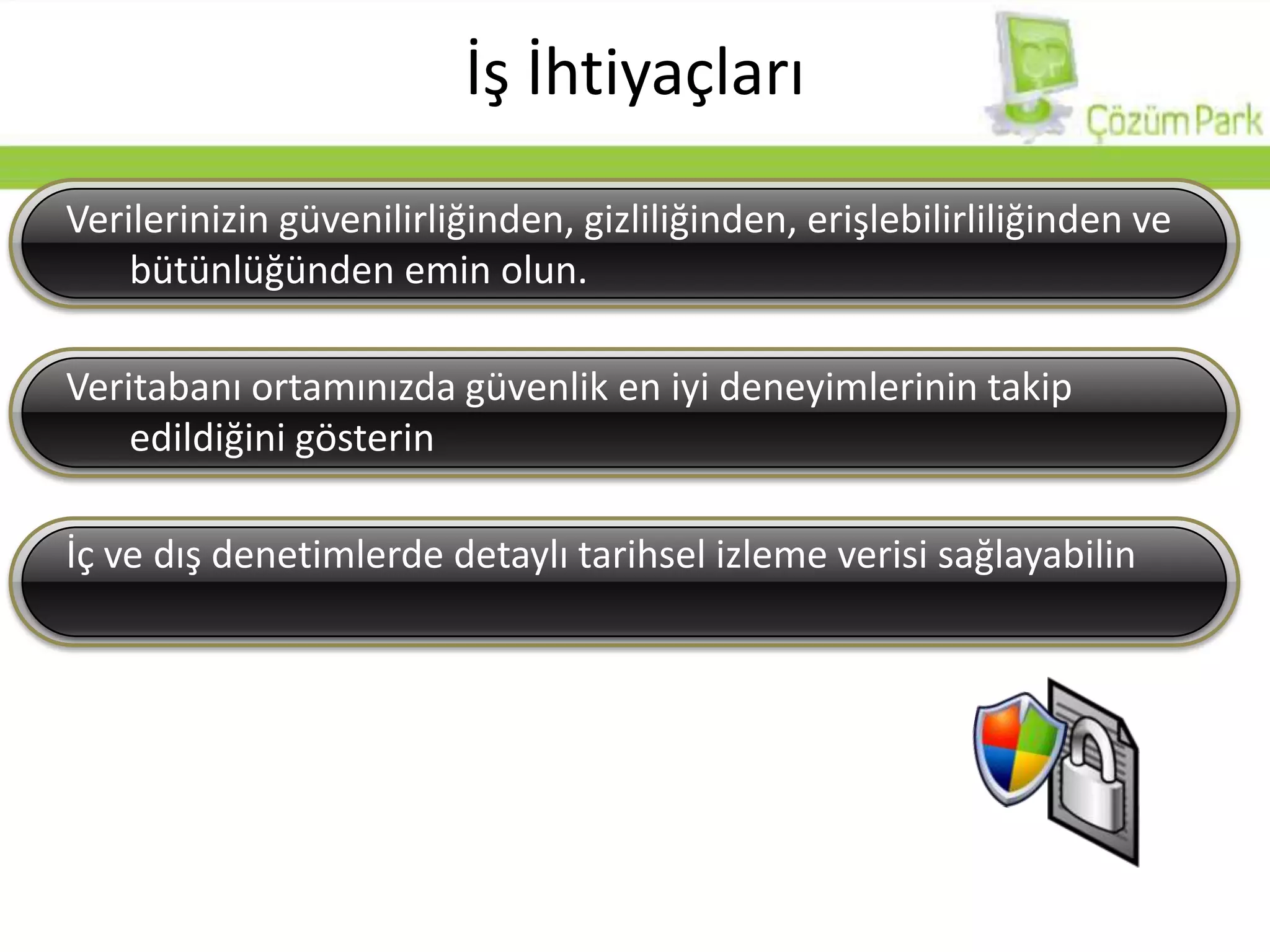İş İhtiyaçlarıVerilerinizin güvenilirliğinden, gizliliğinden, erişlebilirliliğinden ve bütünlüğünden emin olun.Veritabanı ortamınızda güvenlik en iyi deneyimlerinin takip edildiğini gösterinİç ve dış denetimlerde detaylı tarihsel izleme verisi sağlayabilin