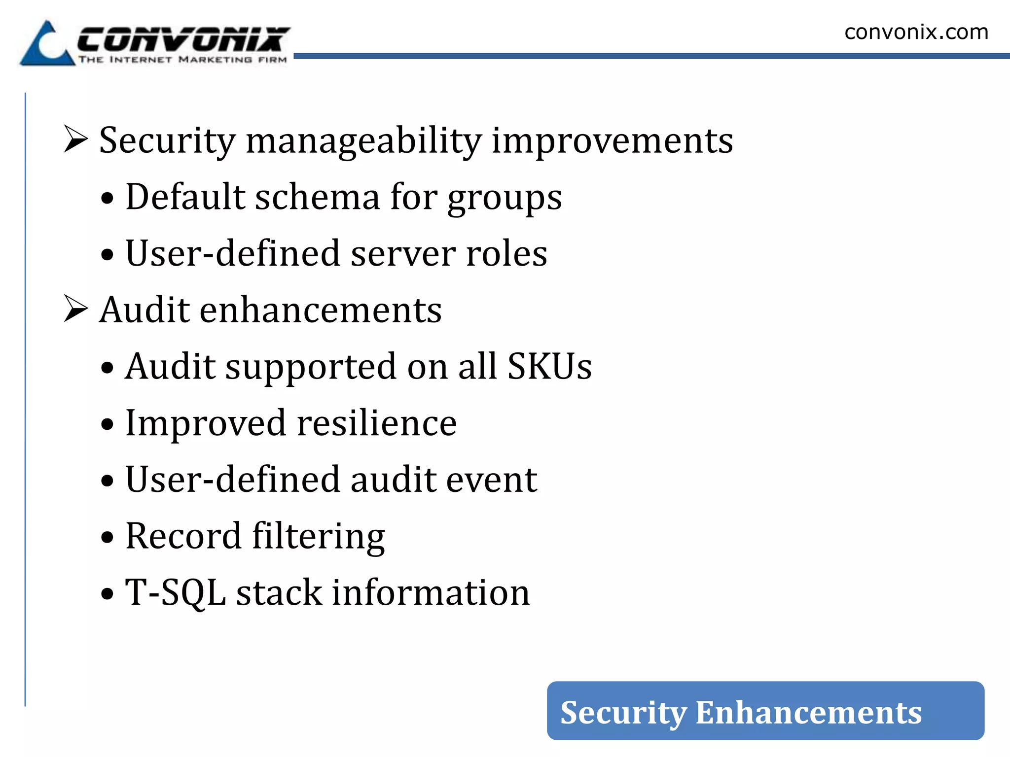convonix.com




 Security manageability improvements
  • Default schema for groups
  • User-defined server roles
 Audit enhancements
  • Audit supported on all SKUs
  • Improved resilience
  • User-defined audit event
  • Record filtering
  • T-SQL stack information


                           Security Enhancements
 