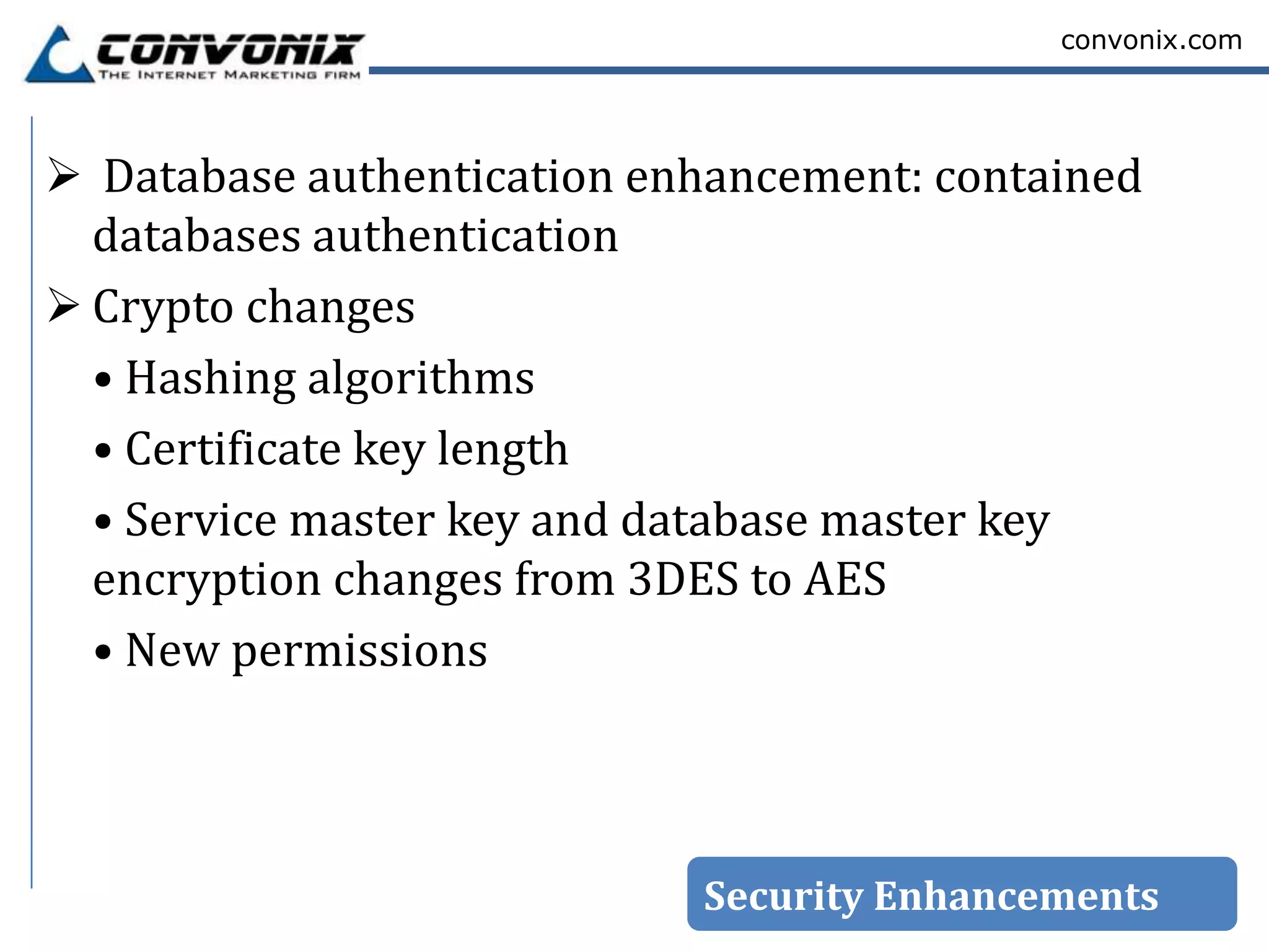 convonix.com




 Database authentication enhancement: contained
  databases authentication
 Crypto changes
  • Hashing algorithms
  • Certificate key length
  • Service master key and database master key
  encryption changes from 3DES to AES
  • New permissions



                            Security Enhancements
 