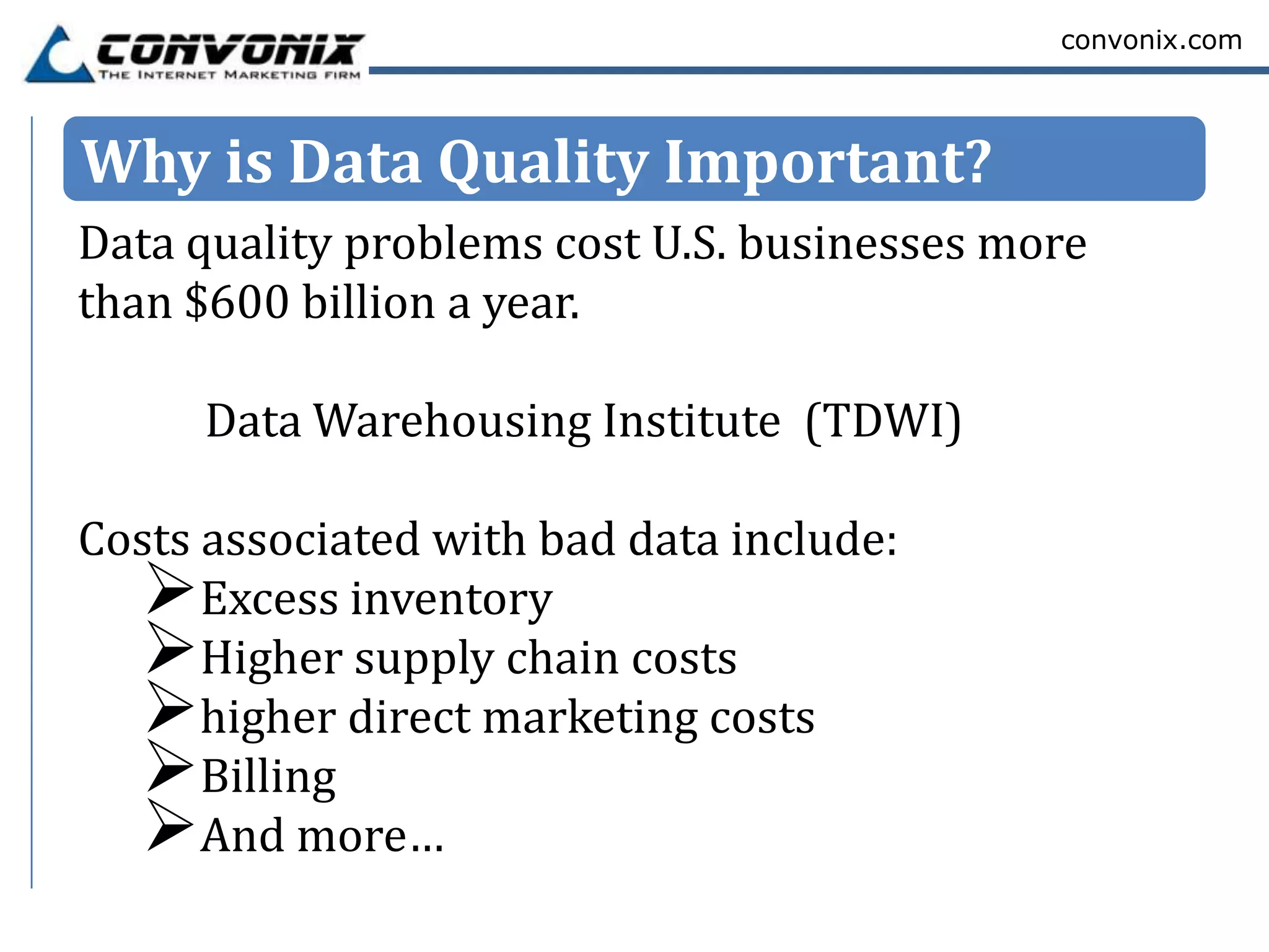 convonix.com




Why is Data Quality Important?
Data quality problems cost U.S. businesses more
than $600 billion a year.

      Data Warehousing Institute (TDWI)

Costs associated with bad data include:
  Excess inventory
  Higher supply chain costs
  higher direct marketing costs
  Billing
  And more…
 