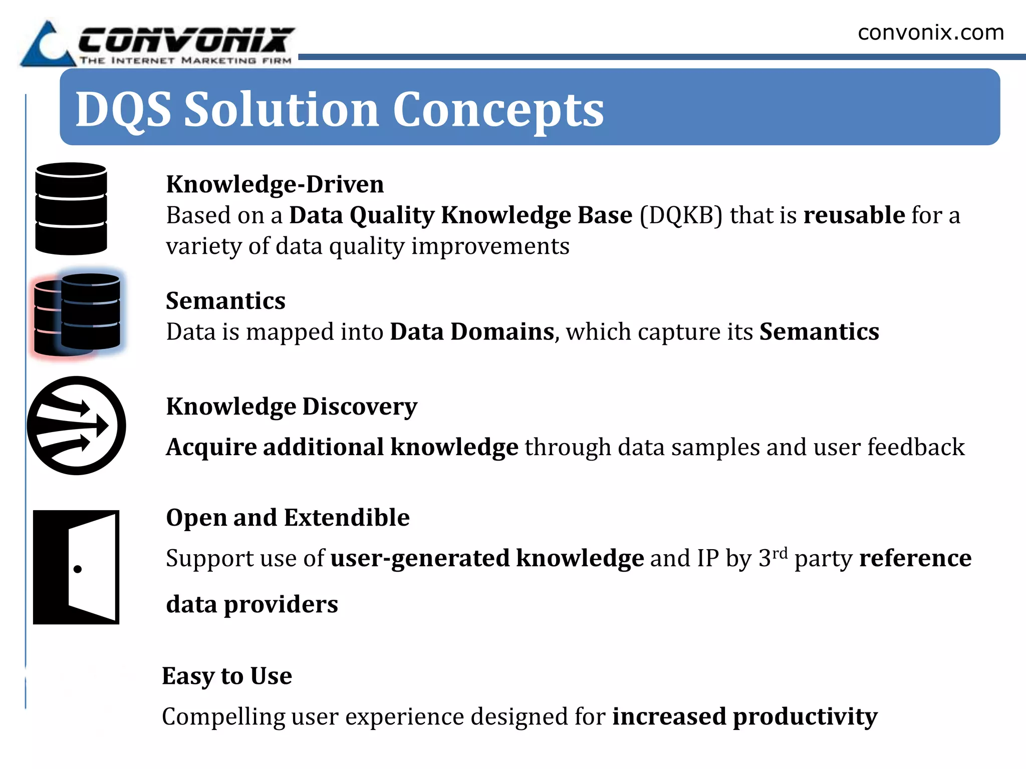 convonix.com



DQS Solution Concepts
   Knowledge-Driven
   Based on a Data Quality Knowledge Base (DQKB) that is reusable for a
   variety of data quality improvements

   Semantics
   Data is mapped into Data Domains, which capture its Semantics

   Knowledge Discovery
   Acquire additional knowledge through data samples and user feedback

   Open and Extendible
   Support use of user-generated knowledge and IP by 3rd party reference
   data providers

   Easy to Use
   Compelling user experience designed for increased productivity
 