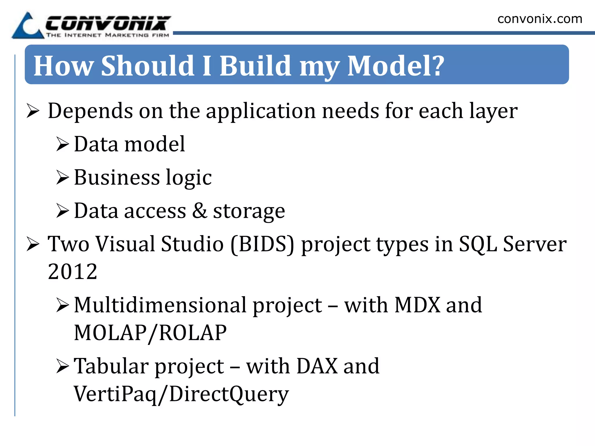 convonix.com



How Should I Build my Model?
 Depends on the application needs for each layer
   Data model
   Business logic
   Data access & storage
 Two Visual Studio (BIDS) project types in SQL Server
  2012
    Multidimensional project – with MDX and
     MOLAP/ROLAP
    Tabular project – with DAX and
     VertiPaq/DirectQuery
 