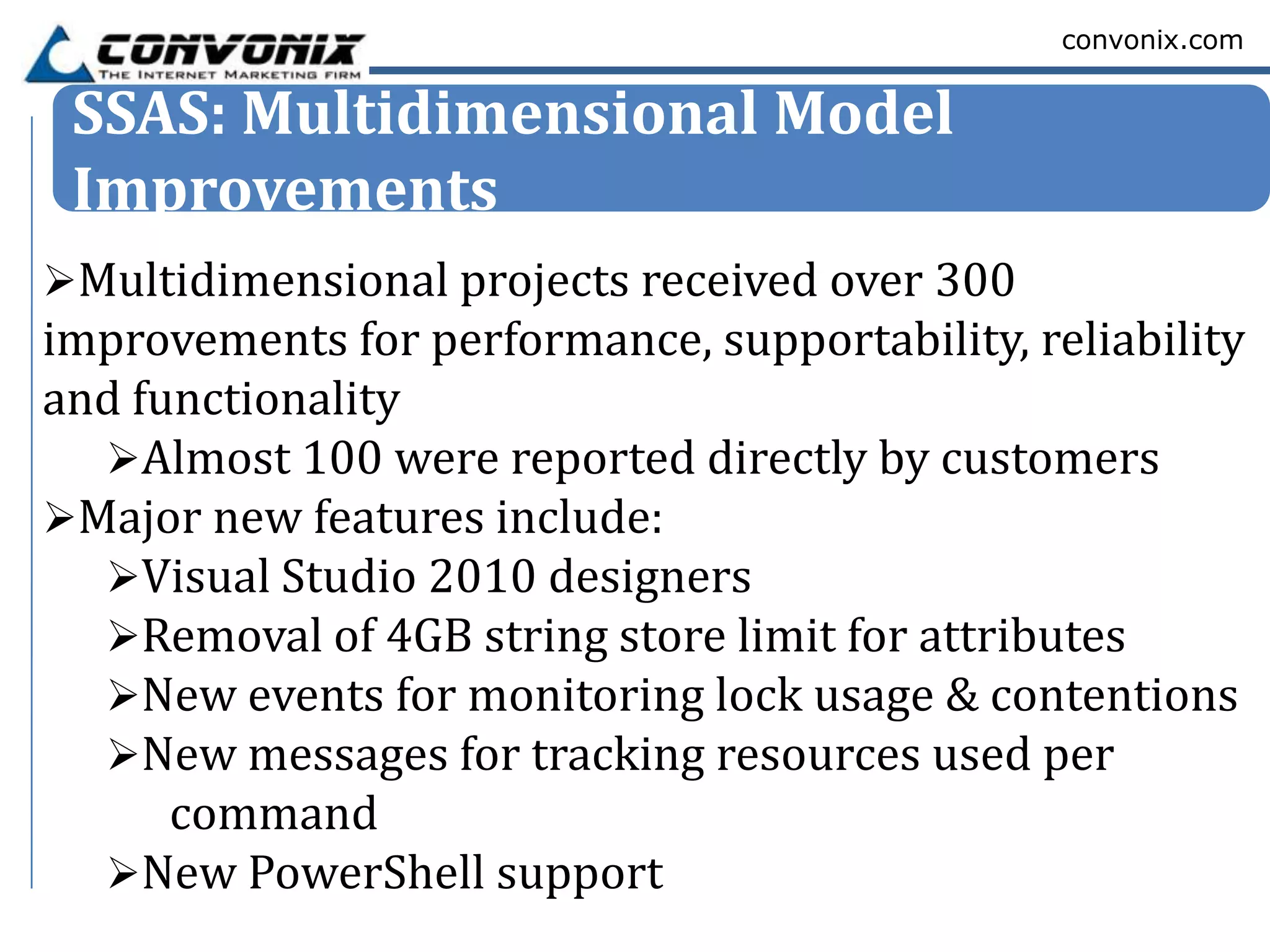 convonix.com


 SSAS: Multidimensional Model
 Improvements
Multidimensional projects received over 300
improvements for performance, supportability, reliability
and functionality
  Almost 100 were reported directly by customers
Major new features include:
  Visual Studio 2010 designers
  Removal of 4GB string store limit for attributes
  New events for monitoring lock usage & contentions
  New messages for tracking resources used per
      command
  New PowerShell support
 