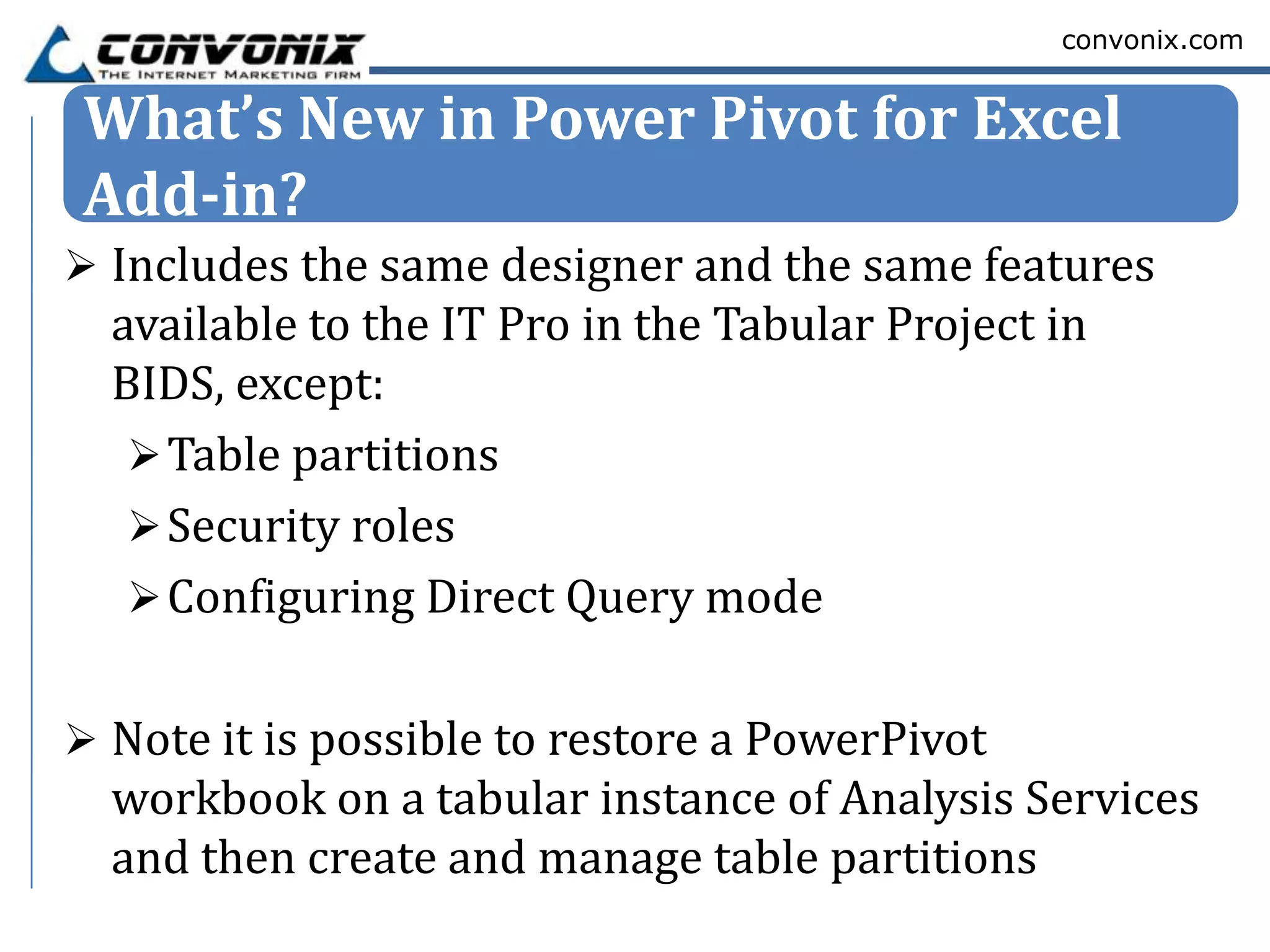 convonix.com


What’s New in Power Pivot for Excel
Add-in?
 Includes the same designer and the same features
  available to the IT Pro in the Tabular Project in
  BIDS, except:
    Table partitions
    Security roles
    Configuring Direct Query mode


 Note it is possible to restore a PowerPivot
  workbook on a tabular instance of Analysis Services
  and then create and manage table partitions
 