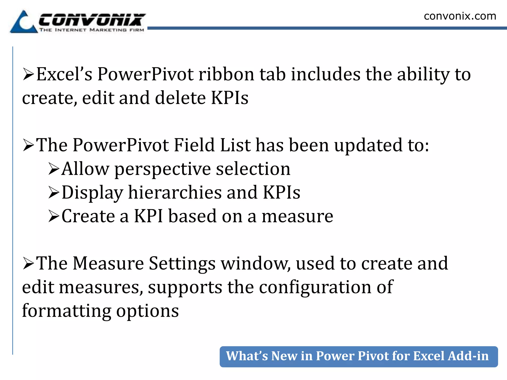 convonix.com




Excel’s PowerPivot ribbon tab includes the ability to
create, edit and delete KPIs

The PowerPivot Field List has been updated to:
  Allow perspective selection
  Display hierarchies and KPIs
  Create a KPI based on a measure

The Measure Settings window, used to create and
edit measures, supports the configuration of
formatting options

                         What’s New in Power Pivot for Excel Add-in
 