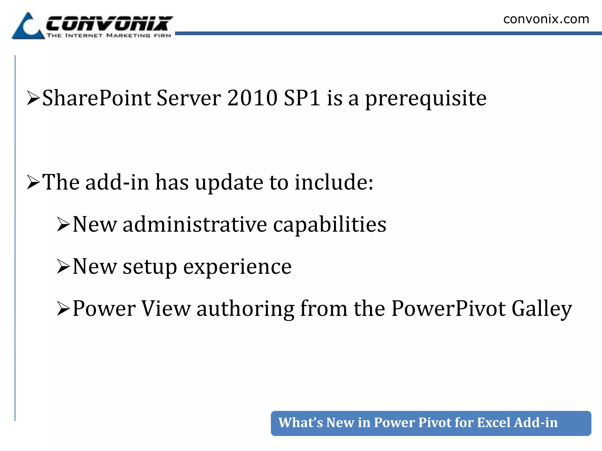 convonix.com




SharePoint Server 2010 SP1 is a prerequisite



The add-in has update to include:

  New administrative capabilities
  New setup experience
  Power View authoring from the PowerPivot Galley




                        What’s New in Power Pivot for Excel Add-in
 