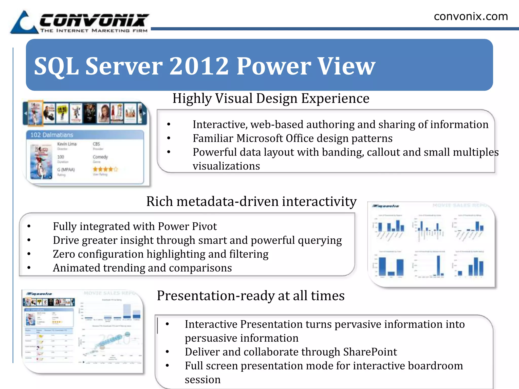 convonix.com




    SQL Server 2012 Power View
                               Highly Visual Design Experience
                           •      Interactive, web-based authoring and sharing of information
                           •      Familiar Microsoft Office design patterns
                           •      Powerful data layout with banding, callout and small multiples
                                  visualizations


                       Rich metadata-driven interactivity
•    Fully integrated with Power Pivot
•    Drive greater insight through smart and powerful querying
•    Zero configuration highlighting and filtering
•    Animated trending and comparisons

                         Presentation-ready at all times
                           •    Interactive Presentation turns pervasive information into
                                persuasive information
                           •    Deliver and collaborate through SharePoint
                           •    Full screen presentation mode for interactive boardroom
                                session
 