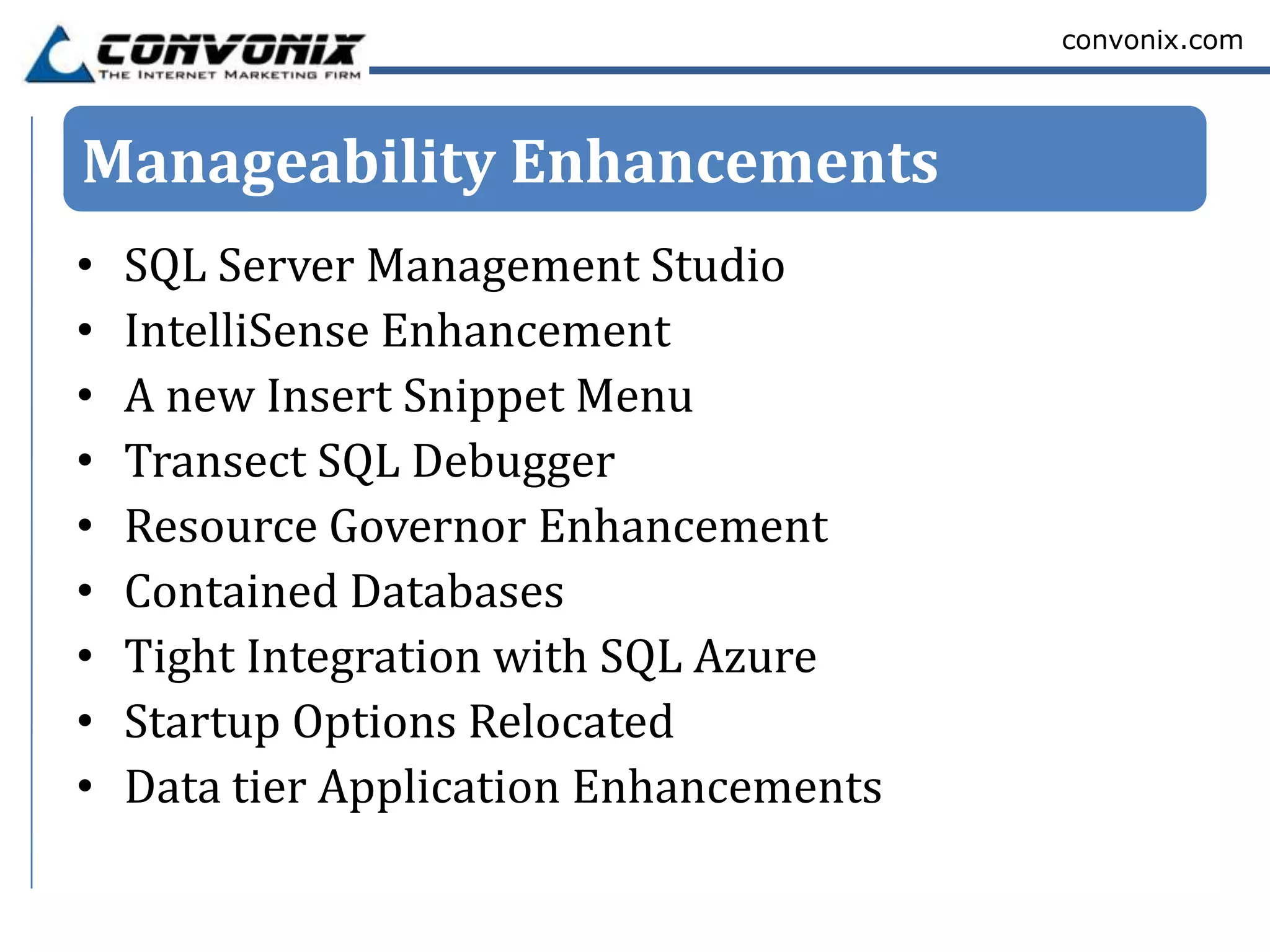 convonix.com




Manageability Enhancements
•   SQL Server Management Studio
•   IntelliSense Enhancement
•   A new Insert Snippet Menu
•   Transect SQL Debugger
•   Resource Governor Enhancement
•   Contained Databases
•   Tight Integration with SQL Azure
•   Startup Options Relocated
•   Data tier Application Enhancements
 