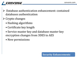 convonix.com




 Database authentication enhancement: contained
  databases authentication
 Crypto changes
  • Hashing algorithms
  • Certificate key length
  • Service master key and database master key
  encryption changes from 3DES to AES
  • New permissions



                            Security Enhancements
 