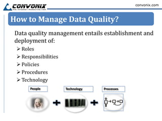 convonix.com



How to Manage Data Quality?
 Data quality management entails establishment and
 deployment of:
  Roles
  Responsibilities
  Policies
  Procedures
  Technology
      People          Technology   Processes
 