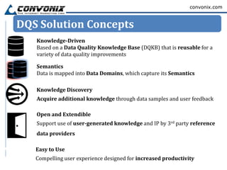 convonix.com



DQS Solution Concepts
   Knowledge-Driven
   Based on a Data Quality Knowledge Base (DQKB) that is reusable for a
   variety of data quality improvements

   Semantics
   Data is mapped into Data Domains, which capture its Semantics

   Knowledge Discovery
   Acquire additional knowledge through data samples and user feedback

   Open and Extendible
   Support use of user-generated knowledge and IP by 3rd party reference
   data providers

   Easy to Use
   Compelling user experience designed for increased productivity
 