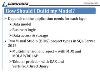 convonix.com



How Should I Build my Model?
 Depends on the application needs for each layer
   Data model
   Business logic
   Data access & storage
 Two Visual Studio (BIDS) project types in SQL Server
  2012
    Multidimensional project – with MDX and
     MOLAP/ROLAP
    Tabular project – with DAX and
     VertiPaq/DirectQuery
 