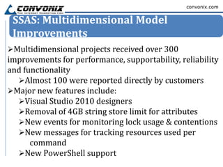 convonix.com


 SSAS: Multidimensional Model
 Improvements
Multidimensional projects received over 300
improvements for performance, supportability, reliability
and functionality
  Almost 100 were reported directly by customers
Major new features include:
  Visual Studio 2010 designers
  Removal of 4GB string store limit for attributes
  New events for monitoring lock usage & contentions
  New messages for tracking resources used per
      command
  New PowerShell support
 