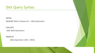 DAX Query Syntax
DEFINE
MEASURE Table1 [measure1] = <DAX_Expression>
EVALUATE
<DAX Table Expression>

ORDER BY
<DAX_Expression> [ASC | DESC]

 