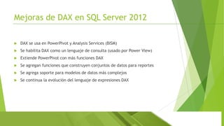 Mejoras de DAX en SQL Server 2012


DAX se usa en PowerPivot y Analysis Services (BISM)



Se habilita DAX como un lenguaje de consulta (usado por Power View)



Extiende PowerPivot con más funciones DAX



Se agregan funciones que construyen conjuntos de datos para reportes



Se agrega soporte para modelos de datos más complejos



Se continua la evolución del lenguaje de expresiones DAX

 