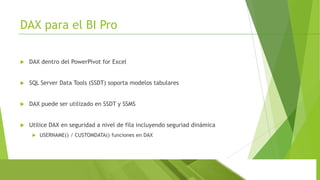 DAX para el BI Pro


DAX dentro del PowerPivot for Excel



SQL Server Data Tools (SSDT) soporta modelos tabulares



DAX puede ser utilizado en SSDT y SSMS



Utilice DAX en seguridad a nivel de fila incluyendo seguriad dinámica


USERNAME() / CUSTOMDATA() funciones en DAX

 