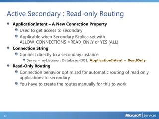 Active Secondary : Read-only Routing
ApplicationIntent – A New Connection Property
Used to get access to secondary
Applicable when Secondary Replica set with
ALLOW_CONNECTIONS =READ_ONLY or YES (ALL)
Connection String
Connect directly to a secondary instance
Server=myListener; Database=DB1; ApplicationIntent = ReadOnly
Read-Only Routing
Connection behavior optimized for automatic routing of read only
applications to secondary
You have to create the routes manually for this to work
13
 