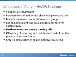Limitations of Current HA/DR Solutions
Solutions are fragmented
Database mirroring does not allow multiple secondaries
Multiple databases cannot fail over as a group
Log shipping might lose data and does not fail over
automatically
Passive servers are mostly running idle
Offloading of reporting and maintenance tasks from the
primary server is not easy
SAN is a single point of failure in failover clustering
8
 