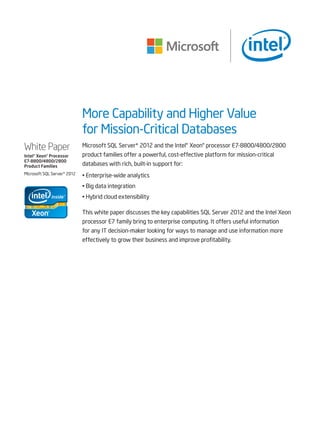 More Capability and Higher Value
for Mission-Critical Databases
Microsoft SQL Server* 2012 and the Intel® Xeon® processor E7-8800/4800/2800
product families offer a powerful, cost-effective platform for mission-critical
databases with rich, built-in support for:
• Enterprise-wide analytics
• Big data integration
• Hybrid cloud extensibility
This white paper discusses the key capabilities SQL Server 2012 and the Intel Xeon
processor E7 family bring to enterprise computing. It offers useful information
for any IT decision-maker looking for ways to manage and use information more
effectively to grow their business and improve profitability.
White Paper
Intel® Xeon® Processor
E7-8800/4800/2800
Product Families
Microsoft SQL Server* 2012
 