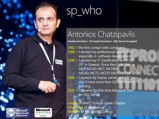 sp_who
Solution Architect - Principal Consultant - SQL Server Evangelist

1982 >The first contact with computers.
1988 > I started my professional carrier in IT,
especially in software development.
1998 > I earned my 1st Certification as MCSD
(3rd in Greece). Since then I certified as
MCP, MCSD, MCT, MCDBA,
MCAD, MCTS, MCITP, MCPD, MCSA, OCA.
1999 > I started my Trainer carrier as MCT. Since
then I have more than 14.000 hours of
training
2010 > I became for first time Microsoft MVP
on SQL Server.
Leader of IAMCT Europe Greek Chapter
Moderator of autoexec.gr
Member of the dotNETZone.gr

 