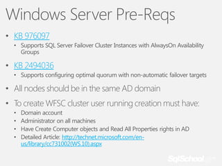 Windows Server Pre-Reqs
• KB 976097
• Supports SQL Server Failover Cluster Instances with AlwaysOn Availability
Groups

• KB 2494036
• Supports configuring optimal quorum with non-automatic failover targets

• All nodes should be in the same AD domain
• To create WFSC cluster user running creation must have:
•
•
•
•

Domain account
Administrator on all machines
Have Create Computer objects and Read All Properties rights in AD
Detailed Article: http://technet.microsoft.com/enus/library/cc731002(WS.10).aspx

 