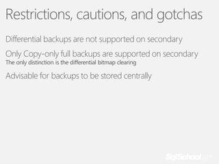 Restrictions, cautions, and gotchas
Differential backups are not supported on secondary
Only Copy-only full backups are supported on secondary
The only distinction is the differential bitmap clearing

Advisable for backups to be stored centrally

 