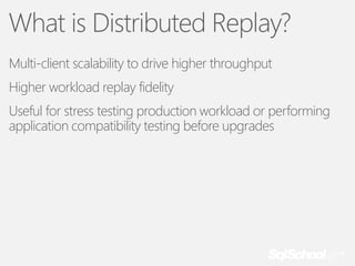 What is Distributed Replay?
Multi-client scalability to drive higher throughput
Higher workload replay fidelity
Useful for stress testing production workload or performing
application compatibility testing before upgrades

 