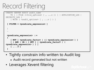 Record Filtering
CREATE SERVER AUDIT audit_name
TO { [ FILE (<file_options> [ , ...n ]) ] | APPLICATION_LOG |
SECURITY_LOG }
[ WITH ( <audit_options> [ , ...n ] ) ]
[ FILTER = <predicate_expression> ]
}
…
<predicate_expression> ::=
{
[ NOT ] <predicate_factor> | {( <predicate_expression> ) }
[ { AND | OR } [ NOT ] { <predicate_factor> | (
<predicate_expression> ) } ]
[ ,...n ]
}

• Tightly constrain info written to Audit log
●

Audit record generated but not written

• Leverages Xevent filtering

 