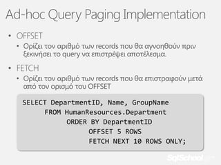 Ad-hoc Query Paging Implementation
• OFFSET
• Ορίζει τον αριθμό των records που θα αγνοηθούν πριν
ξεκινήσει το query να επιστρέψει αποτέλεσμα.

• FETCH
• Ορίζει τον αριθμό των records που θα επιστραφούν μετά
από τον ορισμό του OFFSET
SELECT DepartmentID, Name, GroupName
FROM HumanResources.Department
ORDER BY DepartmentID
OFFSET 5 ROWS
FETCH NEXT 10 ROWS ONLY;

 