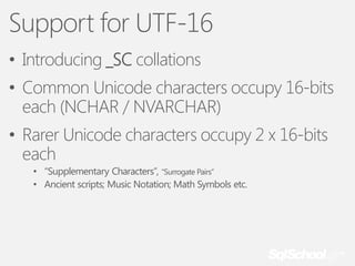 Support for UTF-16
• Introducing _SC collations
• Common Unicode characters occupy 16-bits
each (NCHAR / NVARCHAR)

• Rarer Unicode characters occupy 2 x 16-bits
each
• “Supplementary Characters”, “Surrogate Pairs”
• Ancient scripts; Music Notation; Math Symbols etc.

 