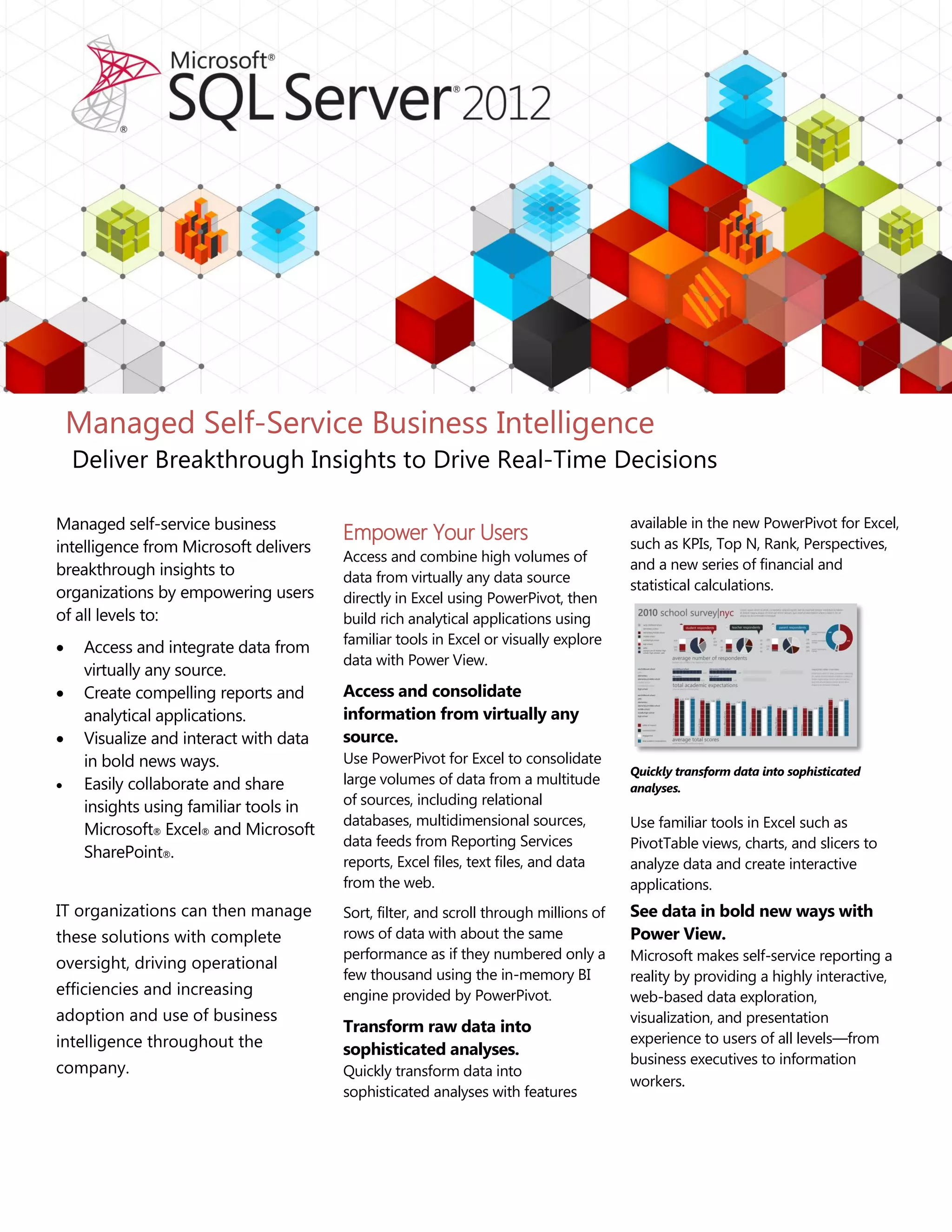 Managed self-service business
intelligence from Microsoft delivers
breakthrough insights to
organizations by empowering users
of all levels to:
 Access and integrate data from
virtually any source.
 Create compelling reports and
analytical applications.
 Visualize and interact with data
in bold news ways.
 Easily collaborate and share
insights using familiar tools in
Microsoft® Excel® and Microsoft
SharePoint®.
IT organizations can then manage
these solutions with complete
oversight, driving operational
efficiencies and increasing
adoption and use of business
intelligence throughout the
company.
Empower Your Users
Access and combine high volumes of
data from virtually any data source
directly in Excel using PowerPivot, then
build rich analytical applications using
familiar tools in Excel or visually explore
data with Power View.
Access and consolidate
information from virtually any
source.
Use PowerPivot for Excel to consolidate
large volumes of data from a multitude
of sources, including relational
databases, multidimensional sources,
data feeds from Reporting Services
reports, Excel files, text files, and data
from the web.
Sort, filter, and scroll through millions of
rows of data with about the same
performance as if they numbered only a
few thousand using the in-memory BI
engine provided by PowerPivot.
Transform raw data into
sophisticated analyses.
Quickly transform data into
sophisticated analyses with features
available in the new PowerPivot for Excel,
such as KPIs, Top N, Rank, Perspectives,
and a new series of financial and
statistical calculations.
Quickly transform data into sophisticated
analyses.
Use familiar tools in Excel such as
PivotTable views, charts, and slicers to
analyze data and create interactive
applications.
See data in bold new ways with
Power View.
Microsoft makes self-service reporting a
reality by providing a highly interactive,
web-based data exploration,
visualization, and presentation
experience to users of all levels—from
business executives to information
workers.
Managed Self-Service Business Intelligence
Deliver Breakthrough Insights to Drive Real-Time Decisions
 