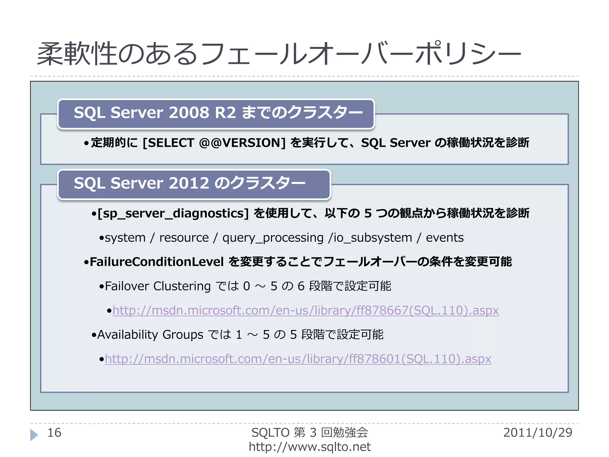 柔軟性のあるフェールオーバーポリシー

     SQL Server 2008 R2 までのクラスター
     • 定期的に [SELECT @@VERSION] を実行して、SQL Server の稼働状況を診断


     SQL Server 2012 のクラスター
      •[sp_server_diagnostics] を使用して、以下の 5 つの観点から稼働状況を診断

       •system / resource / query_processing /io_subsystem / events

     •FailureConditionLevel を変更することでフェールオーバーの条件を変更可能

       •Failover Clustering では 0 ～ 5 の 6 段階で設定可能

        •http://msdn.microsoft.com/en-us/library/ff878667(SQL.110).aspx

      •Availability Groups では 1 ～ 5 の 5 段階で設定可能

       •http://msdn.microsoft.com/en-us/library/ff878601(SQL.110).aspx




16                             SQLTO 第 3 回勉強会                             2011/10/29
                               http://www.sqlto.net
 