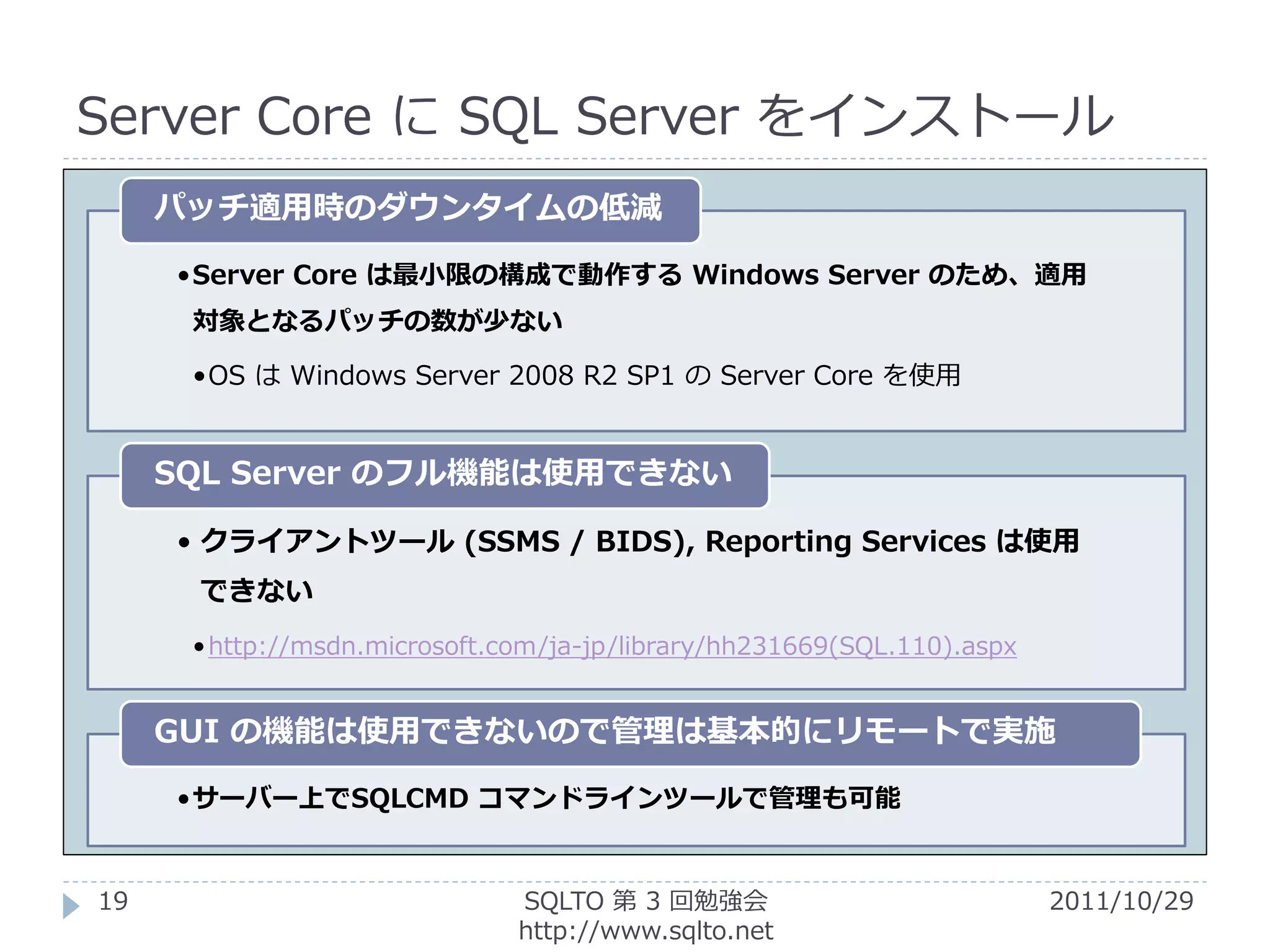 Server Core に SQL Server をインストール
     パッチ適用時のダウンタイムの低減

     •Server Core は最小限の構成で動作する Windows Server のため、適用
      対象となるパッチの数が少ない

      •OS は Windows Server 2008 R2 SP1 の Server Core を使用


     SQL Server のフル機能は使用できない

     • クライアントツール (SSMS / BIDS), Reporting Services は使用
      できない
      • http://msdn.microsoft.com/ja-jp/library/hh231669(SQL.110).aspx


     GUI の機能は使用できないので管理は基本的にリモートで実施

     •サーバー上でSQLCMD コマンドラインツールで管理も可能


19                             SQLTO 第 3 回勉強会                            2011/10/29
                               http://www.sqlto.net
 