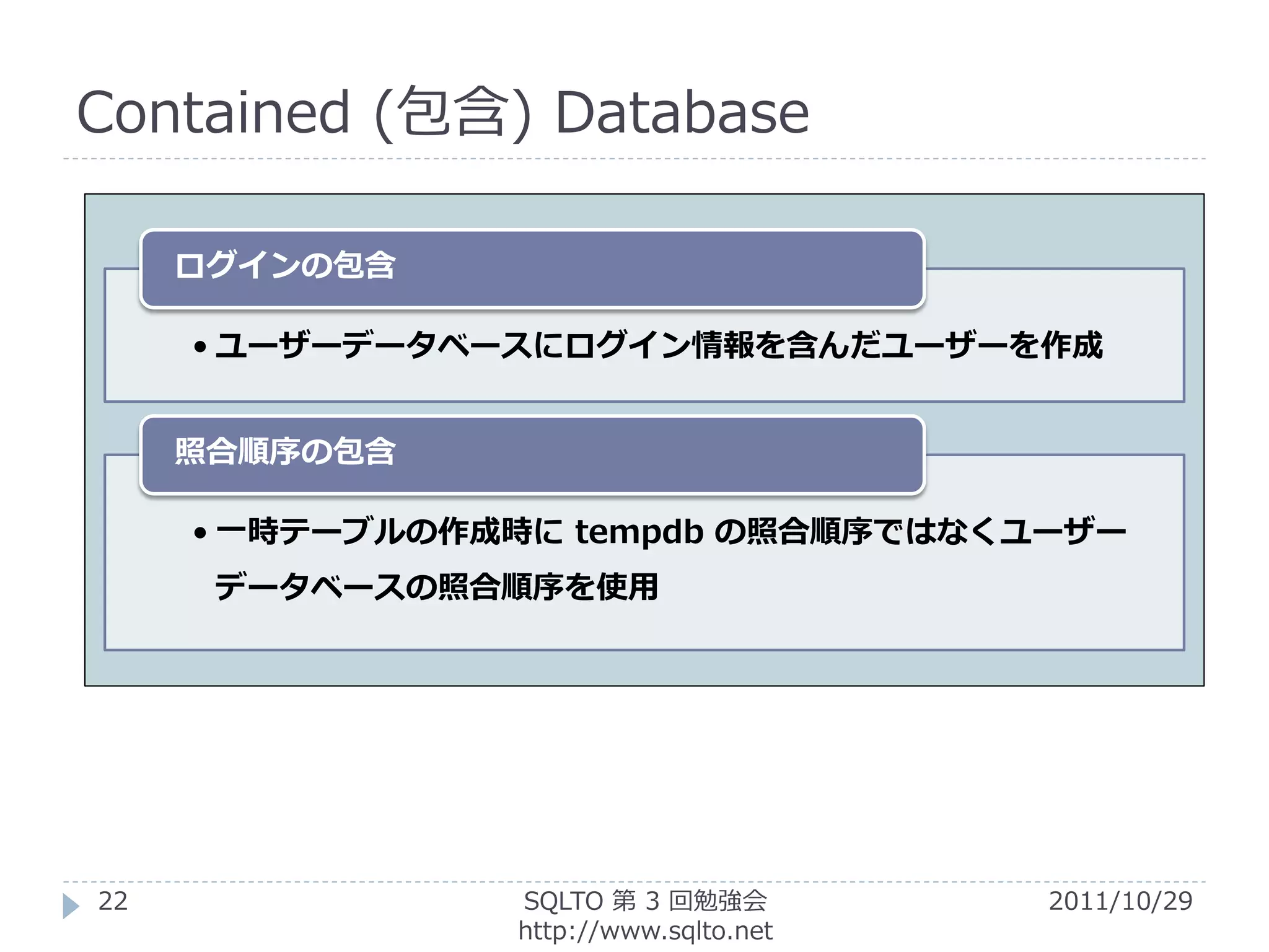 Contained (包含) Database

     ログインの包含

     • ユーザーデータベースにログイン情報を含んだユーザーを作成


     照合順序の包含

     • 一時テーブルの作成時に tempdb の照合順序ではなくユーザー
      データベースの照合順序を使用




22              SQLTO 第 3 回勉強会         2011/10/29
                http://www.sqlto.net
 
