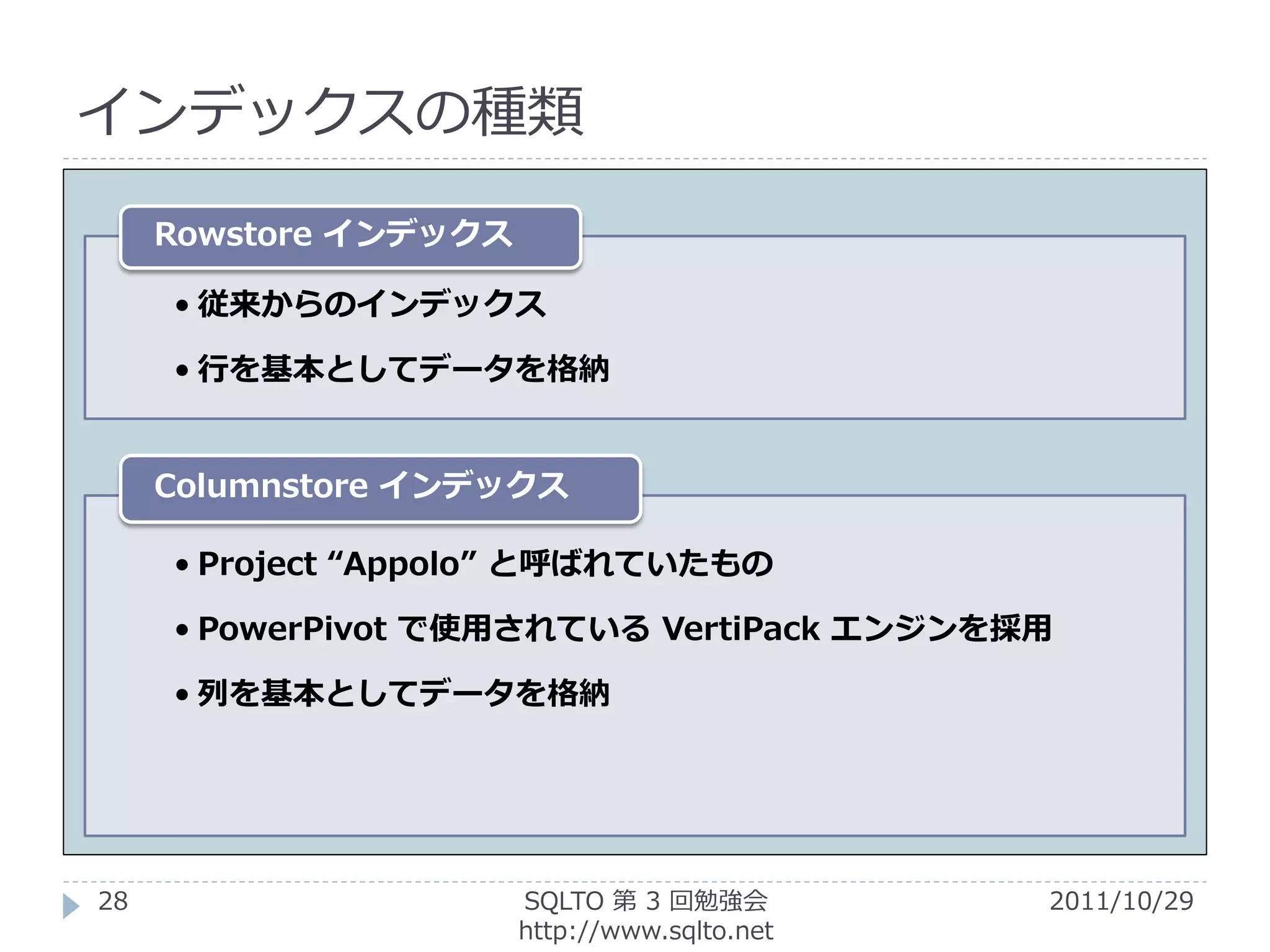 インデックスの種類

     Rowstore インデックス

     • 従来からのインデックス

     • 行を基本としてデータを格納


     Columnstore インデックス

     • Project “Appolo” と呼ばれていたもの

     • PowerPivot で使用されている VertiPack エンジンを採用

     • 列を基本としてデータを格納




28                     SQLTO 第 3 回勉強会         2011/10/29
                       http://www.sqlto.net
 