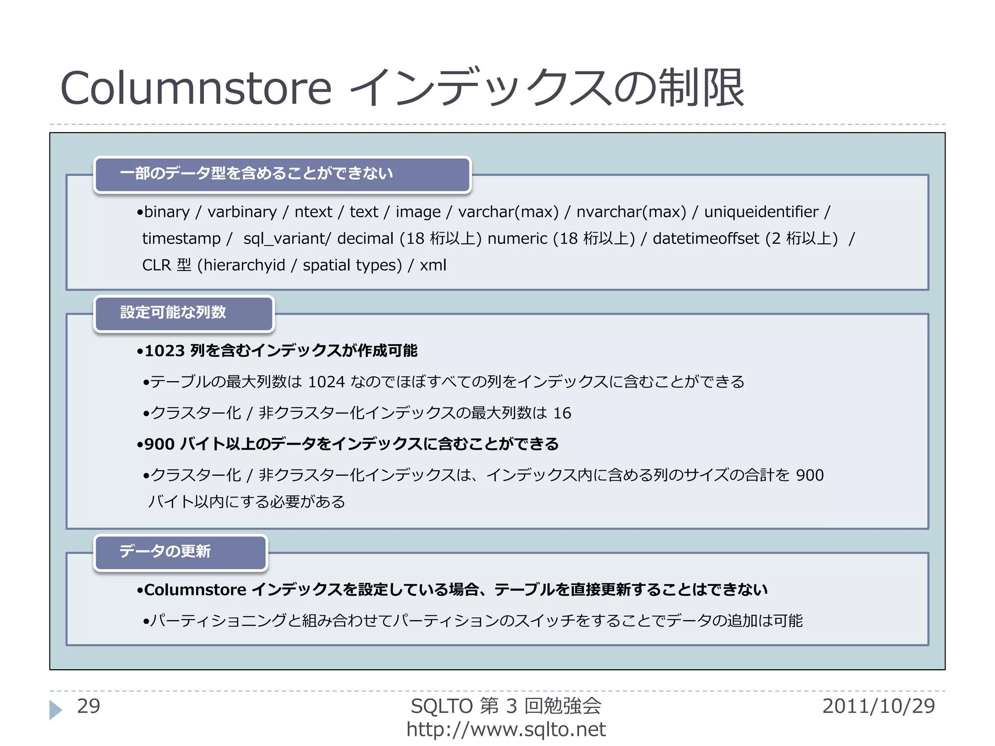 Columnstore インデックスの制限
     一部のデータ型を含めることができない

      •binary / varbinary / ntext / text / image / varchar(max) / nvarchar(max) / uniqueidentifier /
      timestamp / sql_variant/ decimal (18 桁以上) numeric (18 桁以上) / datetimeoffset (2 桁以上) /
      CLR 型 (hierarchyid / spatial types) / xml


     設定可能な列数

      •1023 列を含むインデックスが作成可能

      •テーブルの最大列数は 1024 なのでほぼすべての列をインデックスに含むことができる

      •クラスター化 / 非クラスター化インデックスの最大列数は 16

      •900 バイト以上のデータをインデックスに含むことができる

      •クラスター化 / 非クラスター化インデックスは、インデックス内に含める列のサイズの合計を 900
       バイト以内にする必要がある


     データの更新

      •Columnstore インデックスを設定している場合、テーブルを直接更新することはできない

      •パーティショニングと組み合わせてパーティションのスイッチをすることでデータの追加は可能




29                                        SQLTO 第 3 回勉強会                                          2011/10/29
                                          http://www.sqlto.net
 