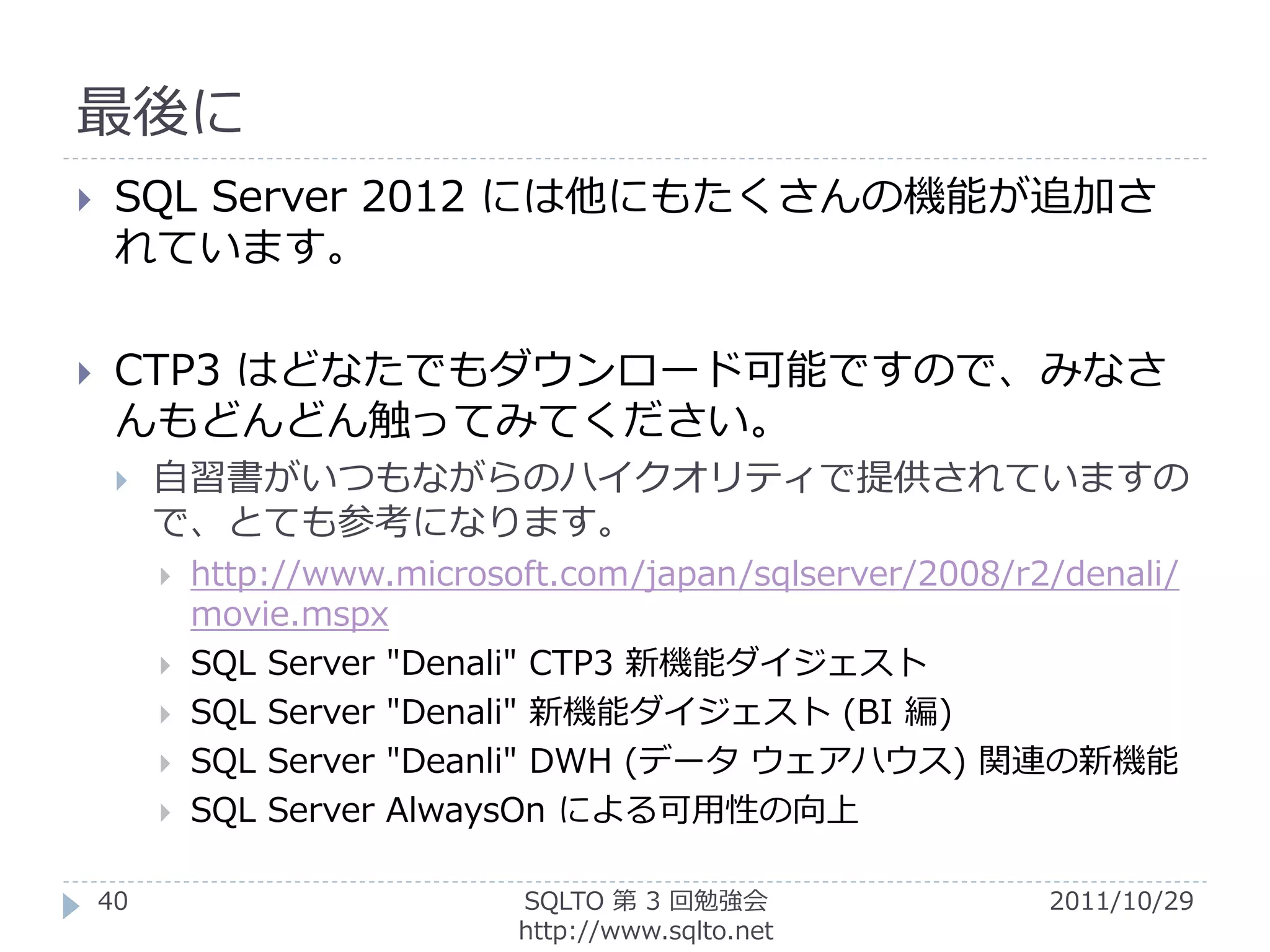 最後に
    SQL Server 2012 には他にもたくさんの機能が追加さ
     れています。

    CTP3 はどなたでもダウンロード可能ですので、みなさ
     んもどんどん触ってみてください。
        自習書がいつもながらのハイクオリティで提供されていますの
         で、とても参考になります。
            http://www.microsoft.com/japan/sqlserver/2008/r2/denali/
             movie.mspx
            SQL Server "Denali" CTP3 新機能ダイジェスト
            SQL Server "Denali" 新機能ダイジェスト (BI 編)
            SQL Server "Deanli" DWH (データ ウェアハウス) 関連の新機能
            SQL Server AlwaysOn による可用性の向上

    40                         SQLTO 第 3 回勉強会                2011/10/29
                               http://www.sqlto.net
 