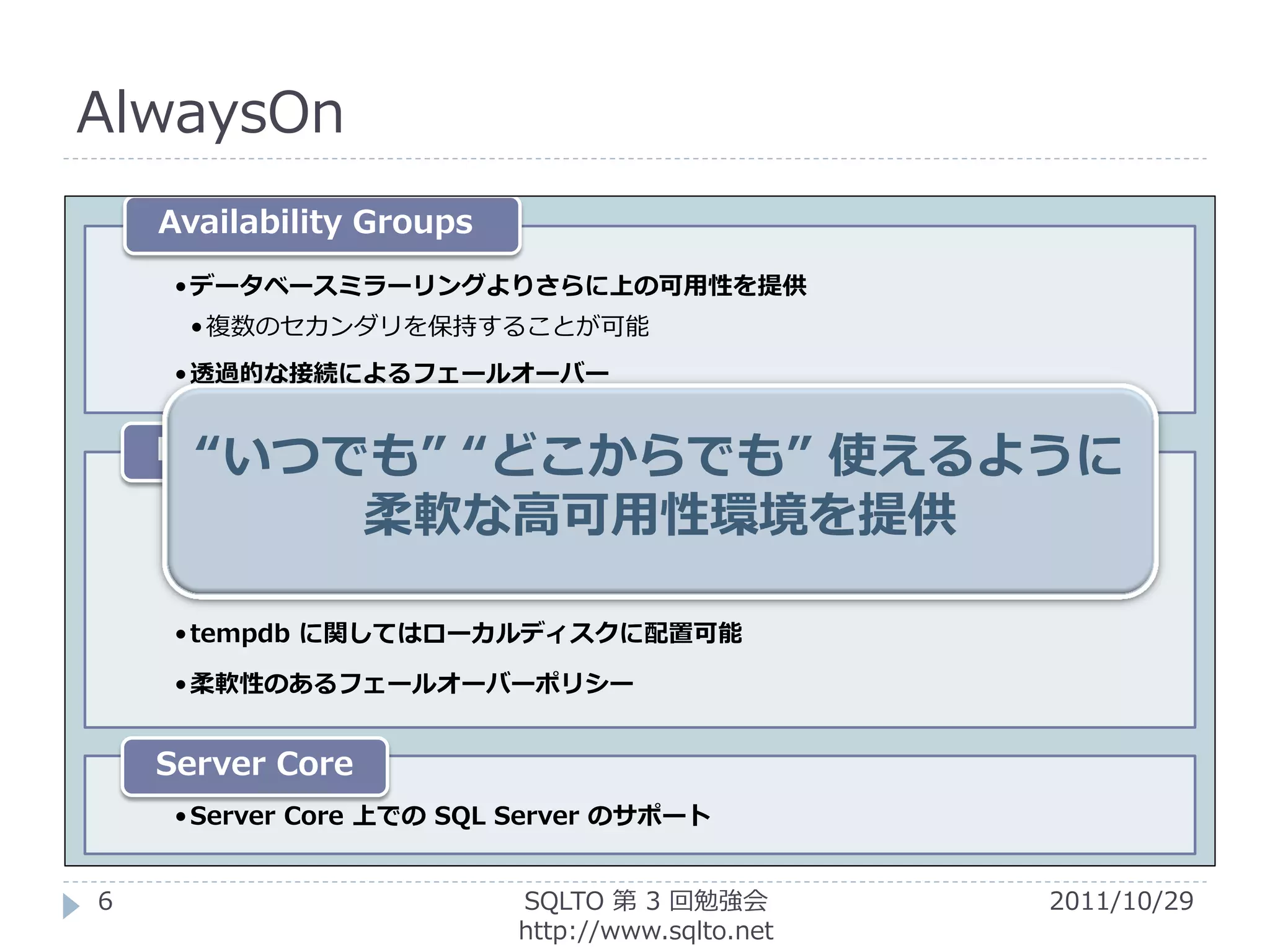 AlwaysOn
    Availability Groups
     • データベースミラーリングよりさらに上の可用性を提供
      • 複数のセカンダリを保持することが可能
     • 透過的な接続によるフェールオーバー


      “いつでも” “どこからでも”
    Failover Clustering          使えるように
              柔軟な高可用性環境を提供
     • マルチサブネットでクラスターを構築可能
     • ファイルサーバーを使用した共有ディスク不要のクラスター
     •ただしファイルサーバーは Windows Server 2008 or R2 を使用する必要がある

     • tempdb に関してはローカルディスクに配置可能

     • 柔軟性のあるフェールオーバーポリシー


    Server Core
     • Server Core 上での SQL Server のサポート


6                           SQLTO 第 3 回勉強会                2011/10/29
                            http://www.sqlto.net
 