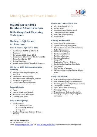 Mind Q Systems Private Limited
Mind Q Systems Pvt Ltd
Ph: +91.40.66 66 42 91 / 92
Email: info@mindqsystems.com; Url: www.mindqsystems.com; : www.facebook.com/mindqsystems
MS SQL Server 2012
Database Administration
With AlwaysOn & Clustering
Techniques
Module 1: SQL Server
Architecture
Introduction to SQL Server 2012
 Overview on RDBMS and Beyond
Relational
 Big picture of SQL Server 2012
 Components & Services of SQL Server 2012
 Roles of production DBA
 System Databases
 Master, Model, MSDB, Tempdb & Resource
SQL Server 2012 Editions & Capacity
Planning
 Principal Editions [Enterprise, BI,
Standard]
 Specialized Editions [Web]
 Breadth Editions [Developer, Express]
 Hardware Requirements
 OS and Software requirements
Pages & Extents
 Pages
 Extents [Uniform & Mixed]
 Managing Extent Allocations
 Tracking Free Space
Files and File groups
 Database Files
o Primary data files
o Secondary data files
o Log files
 Database File groups [Primary & User-
defined]
Thread and Task Architecture
 Allocating threads to CPU
 Affinity Mask
 IO and Processor affinity mask
 Configuring Affinity masks
 Boost SQL Server priority
 Hot Add CPU
Memory Architecture
 32-bit Vs 64-bit Architecture
 Dynamic Memory Management
 Effects of min and max server memory
 Buffer Management
 The Relational Engine
 The Command Parser
 The Query Optimizer
 The Query Executor
 Using AWE
 Configuring Memory Settings
 The Buffer Pool and the Data Cache
 Checkpoints
 Hot Addition of memory
 Difference between Checkpoint & Lazy
writer
T-Log Architecture
 Transaction Log Logical Architecture
 Transaction Log Physical Architecture
 Recovery phases [Analysis, Redo & Undo]
 Checkpoint Operation
 Write-Ahead Transaction Log
 Managing T-log
 Truncating and shrinking the log file
 Managing T-Log issues by using DBCC
commands
 